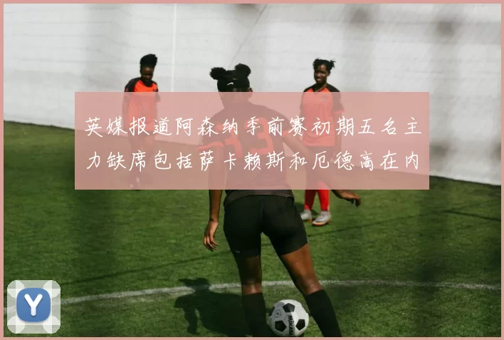 英媒报道阿森纳季前赛初期五名主力缺席包括萨卡赖斯和厄德高在内