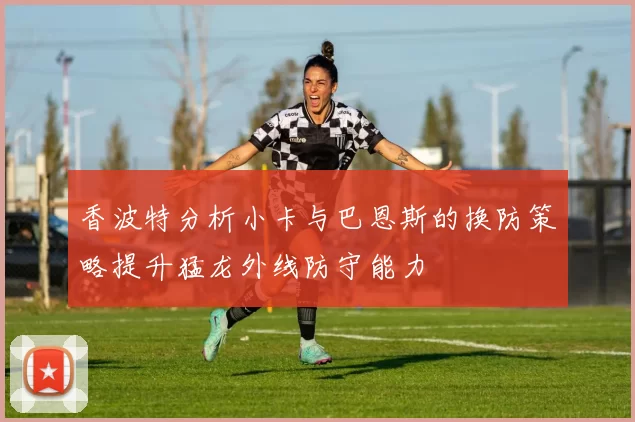 香波特分析小卡与巴恩斯的换防策略提升猛龙外线防守能力