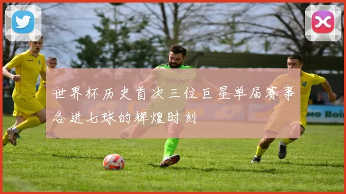 世界杯历史首次三位巨星单届赛事各进七球的辉煌时刻