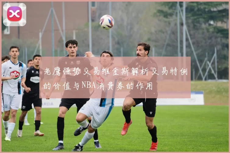 老鹰强势交易维金斯解析交易特例的价值与NBA消费券的作用