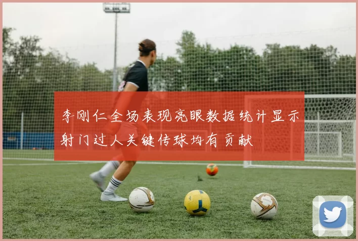 李刚仁全场表现亮眼数据统计显示射门过人关键传球均有贡献