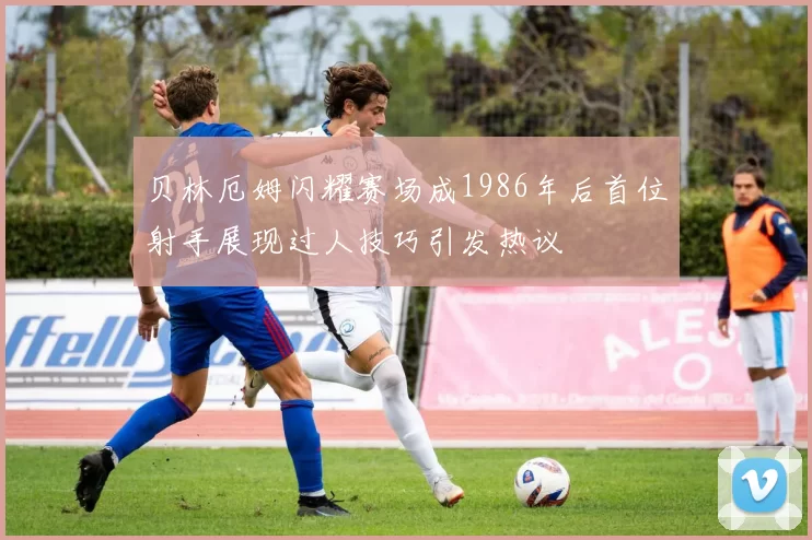 贝林厄姆闪耀赛场成1986年后首位射手展现过人技巧引发热议