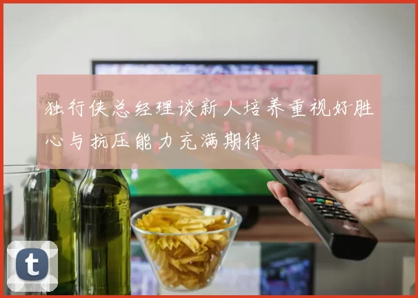 独行侠总经理谈新人培养重视好胜心与抗压能力充满期待