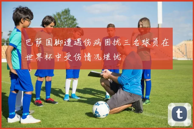 巴萨国脚遭遇伤病困扰三名球员在世界杯中受伤情况堪忧