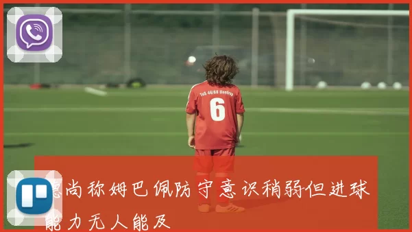 德尚称姆巴佩防守意识稍弱但进球能力无人能及